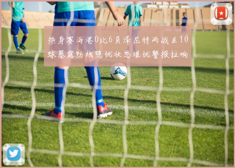 热身赛海港0比6负泽尼特两战丢10球暴露防线隐忧状态堪忧警报拉响