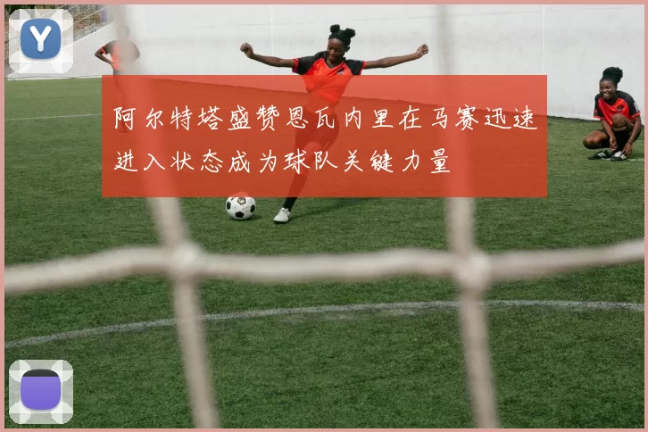 阿尔特塔盛赞恩瓦内里在马赛迅速进入状态成为球队关键力量